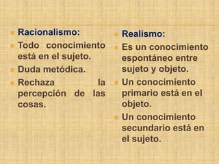  Racionalismo:            Realismo:
 Todo conocimiento        Es un conocimiento
  está en el sujeto.        espontáneo entre
 Duda metódica.            sujeto y objeto.
 Rechaza            la    Un conocimiento
  percepción de las         primario está en el
  cosas.                    objeto.
                           Un conocimiento
                            secundario está en
                            el sujeto.
 