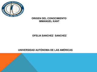 ORIGEN DEL CONOCIMIENTO 
IMMANUEL KANT 
OFELIA SANCHEZ SANCHEZ 
UNIVERSIDAD AUTÓNOMA DE LAS AMÉRICAS 
 