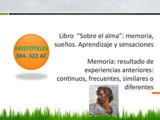 Libro “Sobre el alma”: memoria,
sueños. Aprendizaje y sensaciones
Memoria: resultado de
experiencias anteriores:
continuos, frecuentes, similares o
diferentes
ARISTÓTELES
384- 322 AC
 