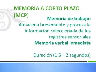 MEMORIA A CORTO PLAZO
(MCP)
Memoria de trabajo:
Almacena brevemente y procesa la
información seleccionada de los
registros sensoriales
Memoria verbal inmediata
Duración (1.5 – 2 segundos)
 