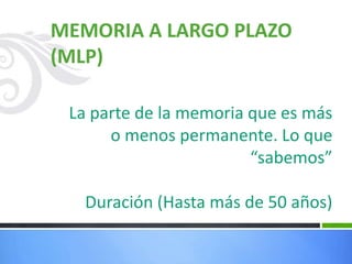 MEMORIA A LARGO PLAZO
(MLP)
La parte de la memoria que es más
o menos permanente. Lo que
“sabemos”
Duración (Hasta más de 50 años)
 
