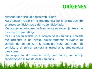 •Descubridor: fisiólogo ruso Iván Pavlov.
•La atención recae en la importancia de la asociación del
estímulo condicionado y del no condicionado.
•Se ocupa de qué clase de fenómenos aparecen juntos en el
proceso de aprendizaje.
•Si a un hecho arbitrario, el sonido de la campana, precede
regularmente a un hecho biológicamente relevante (la
comida de un animal), la campana será una señal de
comida, y el animal salivará al escucharla, preparándose
para comer.
•La respuesta del animal será, por tanto, un reflejo
condicionado al sonido de la campana.
ORÍGENES
 