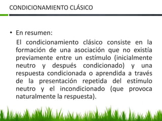 CONDICIONAMIENTO CLÁSICO
• En resumen:
El condicionamiento clásico consiste en la
formación de una asociación que no existía
previamente entre un estímulo (inicialmente
neutro y después condicionado) y una
respuesta condicionada o aprendida a través
de la presentación repetida del estímulo
neutro y el incondicionado (que provoca
naturalmente la respuesta).
 