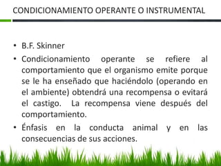 CONDICIONAMIENTO OPERANTE O INSTRUMENTAL
• B.F. Skinner
• Condicionamiento operante se refiere al
comportamiento que el organismo emite porque
se le ha enseñado que haciéndolo (operando en
el ambiente) obtendrá una recompensa o evitará
el castigo. La recompensa viene después del
comportamiento.
• Énfasis en la conducta animal y en las
consecuencias de sus acciones.
 