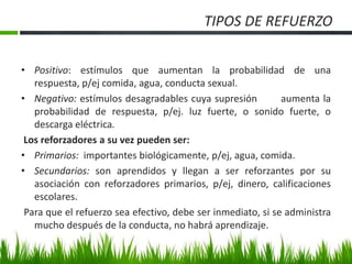 TIPOS DE REFUERZO
• Positivo: estímulos que aumentan la probabilidad de una
respuesta, p/ej comida, agua, conducta sexual.
• Negativo: estímulos desagradables cuya supresión aumenta la
probabilidad de respuesta, p/ej. luz fuerte, o sonido fuerte, o
descarga eléctrica.
Los reforzadores a su vez pueden ser:
• Primarios: importantes biológicamente, p/ej, agua, comida.
• Secundarios: son aprendidos y llegan a ser reforzantes por su
asociación con reforzadores primarios, p/ej, dinero, calificaciones
escolares.
Para que el refuerzo sea efectivo, debe ser inmediato, si se administra
mucho después de la conducta, no habrá aprendizaje.
 