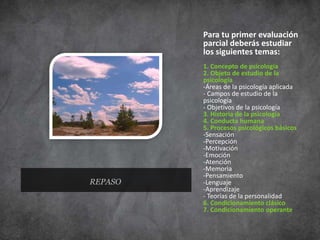 REPASO
Para tu primer evaluación
parcial deberás estudiar
los siguientes temas:
1. Concepto de psicología
2. Objeto de estudio de la
psicología
-Áreas de la psicología aplicada
- Campos de estudio de la
psicología
- Objetivos de la psicología
3. Historia de la psicología
4. Conducta humana
5. Procesos psicológicos básicos
-Sensación
-Percepción
-Motivación
-Emoción
-Atención
-Memoria
-Pensamiento
-Lenguaje
-Aprendizaje
- Teorías de la personalidad
6. Condicionamiento clásico
7. Condicionamiento operante
 