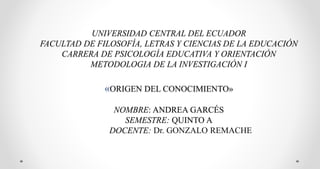 UNIVERSIDAD CENTRAL DEL ECUADOR
FACULTAD DE FILOSOFÍA, LETRAS Y CIENCIAS DE LA EDUCACIÓN
CARRERA DE PSICOLOGÍA EDUCATIVA Y ORIENTACIÓN
METODOLOGIA DE LA INVESTIGACIÓN I
«ORIGEN DEL CONOCIMIENTO»
NOMBRE: ANDREA GARCÉS
SEMESTRE: QUINTO A
DOCENTE: Dr. GONZALO REMACHE
 