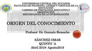 UNIVERSIDAD CENTRAL DEL ECUADOR
FACULTAD DE FILOSOFÍA, LETRAS Y CIENCIAS DE LA
EDUCACIÓN
CARRERA DE PSICOLOGÍA EDUCATIVA Y
ORIENTACIÓN
METODOLOGÍA DE LA INVESTIGACIÓN
ORIGEN DEL CONOCIMIENTO
Profesor: Dr. Gonzalo Remache
SÁNCHEZ OMAR
QUINTO ¨A
Abril 2018- Agosto2018
 