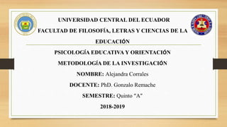 UNIVERSIDAD CENTRAL DEL ECUADOR
FACULTAD DE FILOSOFÍA, LETRAS Y CIENCIAS DE LA
EDUCACIÓN
PSICOLOGÍA EDUCATIVA Y ORIENTACIÓN
METODOLOGÍA DE LA INVESTIGACIÓN
NOMBRE: Alejandra Corrales
DOCENTE: PhD. Gonzalo Remache
SEMESTRE: Quinto “A”
2018-2019
 