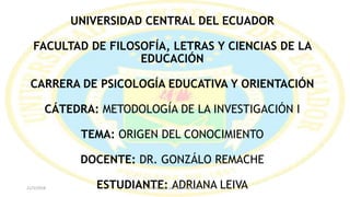 UNIVERSIDAD CENTRAL DEL ECUADOR
FACULTAD DE FILOSOFÍA, LETRAS Y CIENCIAS DE LA
EDUCACIÓN
CARRERA DE PSICOLOGÍA EDUCATIVA Y ORIENTACIÓN
CÁTEDRA: METODOLOGÍA DE LA INVESTIGACIÓN I
TEMA: ORIGEN DEL CONOCIMIENTO
DOCENTE: DR. GONZÁLO REMACHE
ESTUDIANTE: ADRIANA LEIVA21/5/2018 Elaborado por Adriana Leiva
 