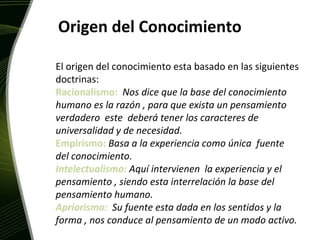 Origen del Conocimiento El origen del conocimiento esta basado en las siguientes doctrinas: Racionalismo:  Nos dice que la base del conocimiento humano es la razón , para que exista un pensamiento verdadero  este  deberá tener los caracteres de universalidad y de necesidad. Empirismo:  Basa a la experiencia como única  fuente del conocimiento. Intelectualismo:   Aquí intervienen  la experiencia y el pensamiento , siendo esta interrelación la base del pensamiento humano. Apriorismo:  Su fuente esta dada en los sentidos y la forma , nos conduce al pensamiento de un modo activo. 