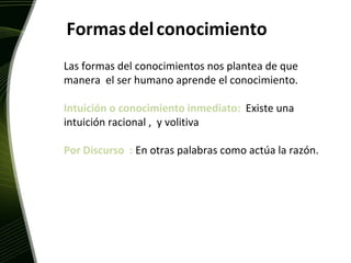 Formas   del   conocimiento Las formas del conocimientos nos plantea de que manera  el ser humano aprende el conocimiento. Intuición o conocimiento inmediato:  Existe una intuición racional ,  y volitiva Por Discurso  :  En otras palabras como actúa la razón. 