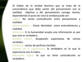 La Verdad Al hablar de la verdad decimos que se trata de la concordancia que debe existir del pensamiento con la realidad  objetiva y del pensamiento consigo mismo, dependiendo el puno de vista la verdad puede ser: Lógica:  No existe contradicción entre pensamiento y realidad. Epistemológica :  Existe identidad  entre entendimiento y realidad. Universal:  Si la humanidad acepta una información es por que esta es verdadera. Sentido común:  Aceptación espontanea de ciertas verdades. Evidencia:  Juicios de perfecta claridad. Criterio de la experiencia:  lo verdadero es lo que la experiencia nos lo indica. Necesidad lógica:  lo que no tiene contradicción es verdadero . 