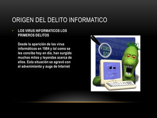ORIGEN DEL DELITO INFORMATICO
•   LOS VIRUS INFORMATICOS LOS
    PRIMEROS DELITOS

    Desde la aparición de los virus
    informáticos en 1984 y tal como se
    les concibe hoy en día, han surgido
    muchos mitos y leyendas acerca de
    ellos. Esta situación se agravó con
    el advenimiento y auge de Internet
 