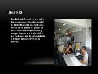 DELITOS
•   Los Delitos Informáticos son todos
    los actos que permiten la comisión
    de agravios, daños o perjuicios en
    contra de las personas, grupos de
    ellas, entidades o instituciones y
    que por lo general son ejecutados
    por medio del uso de computadoras
    y a través del mundo virtual de
    Internet.
 