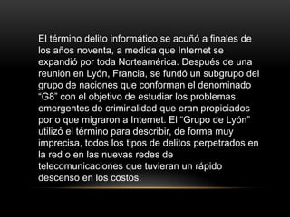 El término delito informático se acuñó a finales de
los años noventa, a medida que Internet se
expandió por toda Norteamérica. Después de una
reunión en Lyón, Francia, se fundó un subgrupo del
grupo de naciones que conforman el denominado
“G8” con el objetivo de estudiar los problemas
emergentes de criminalidad que eran propiciados
por o que migraron a Internet. El “Grupo de Lyón”
utilizó el término para describir, de forma muy
imprecisa, todos los tipos de delitos perpetrados en
la red o en las nuevas redes de
telecomunicaciones que tuvieran un rápido
descenso en los costos.
 