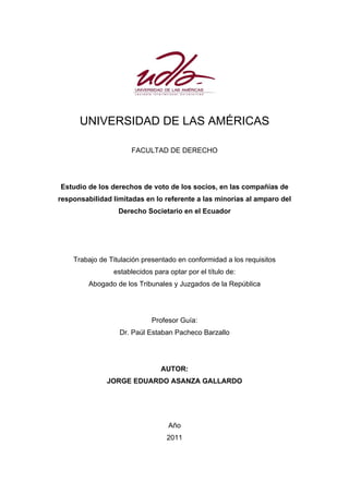 UNIVERSIDAD DE LAS AMÉRICAS
FACULTAD DE DERECHO
Estudio de los derechos de voto de los socios, en las compañías de
responsabilidad limitadas en lo referente a las minorías al amparo del
Derecho Societario en el Ecuador
Trabajo de Titulación presentado en conformidad a los requisitos
establecidos para optar por el título de:
Abogado de los Tribunales y Juzgados de la República
Profesor Guía:
Dr. Paúl Estaban Pacheco Barzallo
AUTOR:
JORGE EDUARDO ASANZA GALLARDO
Año
2011
 