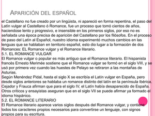 APARICIÓN DEL ESPAÑOL
el Castellano no fue creado por un lingüista, ni apareció en forma repentina, el paso del
Latín vulgar al Castellano ó Romance, fue un proceso que tomó cientos de años,
haciendose lento y progresivo, e insensible en los primeros siglos, por eso no es
señalada una época precisa de aparición del Castellano por los filósofos. En el proceso
de paso del Latín al Español, nuestro idioma experimentó muchos cambios en las
lenguas que se hablaban en territorio español, esto dio lugar a la formación de dos
Romances: EL Romance vulgar y el Romance literario.
5.1. EL ROMANCE VULGAR
El Romance vulgar o popular es más antiguo que el Romance literario. El hispanista
francés Ernesto Merimée sostiene que el Romance vulgar se formó en el siglo VIII, y se
usó por primera vez cuando las huestes de Pelayo se retiraron a las montañas de
Asturias.
Según Menéndez Pidal, hasta el siglo X se escribía el Latín vulgar en España, pero
desde siglos anteriores se hablaba un romance distinto del latín en la península Ibérica.
Cejador y Frauca afirman que para el siglo IV, el Latín había desaparecido de España.
Otros críticos y ensayistas aseguran que en el siglo VII se puede afirmar ya formado el
idioma hispánico.
5.2. EL ROMANCE LITERARIO
El Romance literario aparece varios siglos después del Romance vulgar, y contiene
todos los caracteres propios necesarios para convertirse un lenguaje, con signos
propios para su escritura.
 