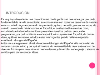 INTRODUCION
Es muy importante tener una comunicación con la gente que nos rodea, ya que parte
fundamental de la vida en sociedad es comunicarse con todas las personas de nuestro
entorno, esto lo logro expresando lo que siento, quiero, necesito, pienso, conozco, etc.,
usando un modo de hablar común, el Español, el cual aprendí a mientras crecí,
escuchando e imitando los sonidos que emiten nuestros padres, pero, cabe
preguntarme, por qué mi idioma es el español, cómo apareció el Español, de dónde
viene, quiénes lo crearon, a todos estos interrogantes puedo hallarle respuesta
estudiando el origen del Español.
Antes de sumergirme en el estudio acerca del origen del Español vi la necesidad de
conocer cuándo, cómo y por qué el hombre vio la necesidad de dejar atrás el uso de
diversas formas para comunicarse con los demás y desarrollar un lenguaje o sistema de
sonidos para dar a conocer ideas.
 