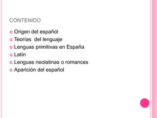 CONTENIDO

 Origen del español
 Teorías del lenguaje

 Lenguas primitivas en España

 Latín

 Lenguas neolatinas o romances

 Aparición del español
 
