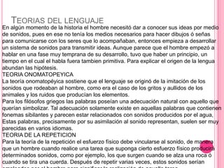 TEORIAS DEL LENGUAJE
En algún momento de la historia el hombre necesitó dar a conocer sus ideas por medio
de sonidos, pues en ese no tenía los medios necesarios para hacer dibujos ó señas
para comunicarse con los seres que lo acompañaban, entonces empieza a desarrollar
un sistema de sonidos para transmitir ideas. Aunque parece que el hombre empezó a
hablar en una fase muy temprana de su desarrollo, tuvo que haber un principio, un
tiempo en el cual el habla fuera tambien primitiva. Para explicar el origen de la lengua
abundan las hipótesis.
TEORIA ONOMATOPEYICA
La teoría onomatopéyica sostiene que el lenguaje se originó de la imitación de los
sonidos que rodeaban al hombre, como era el caso de los gritos y aullidos de los
animales y los ruidos que producían los elementos.
Para los filósofos griegos las palabras poseían una adecuación natural con aquello que
querían simbolizar. Tal adecuación solamente existe en aquellas palabras que contienen
fonemas sibilantes y parecen estar relacionados con sonidos producidos por el agua,
Estas palabras, precisamente por su asimilación al sonido representan, suelen ser muy
parecidas en varios idiomas.
TEORIA DE LA REPETICION
Para la teoría de la repetición el esfuerzo físico debe vincularse al sonido, de manera
que un hombre cuando realice una tarea que suponga cierto esfuerzo físico producirá
determinados sonidos, como por ejemplo, los que surgen cuando se alza una roca ó
cuando se tira una cuerda. Después de repetir varias veces, estos sonidos serían
 