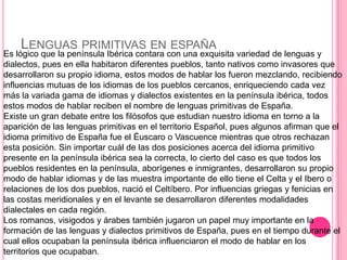 LENGUAS PRIMITIVAS EN ESPAÑA
Es lógico que la península Ibérica contara con una exquisita variedad de lenguas y
dialectos, pues en ella habitaron diferentes pueblos, tanto nativos como invasores que
desarrollaron su propio idioma, estos modos de hablar los fueron mezclando, recibiendo
influencias mutuas de los idiomas de los pueblos cercanos, enriqueciendo cada vez
más la variada gama de idiomas y dialectos existentes en la península ibérica, todos
estos modos de hablar reciben el nombre de lenguas primitivas de España.
Existe un gran debate entre los filósofos que estudian nuestro idioma en torno a la
aparición de las lenguas primitivas en el territorio Español, pues algunos afirman que el
idioma primitivo de España fue el Éuscaro o Vascuence mientras que otros rechazan
esta posición. Sin importar cuál de las dos posiciones acerca del idioma primitivo
presente en la península ibérica sea la correcta, lo cierto del caso es que todos los
pueblos residentes en la península, aborígenes e inmigrantes, desarrollaron su propio
modo de hablar idiomas y de las muestra importante de ello tiene el Celta y el Ibero o
relaciones de los dos pueblos, nació el Celtíbero. Por influencias griegas y fenicias en
las costas meridionales y en el levante se desarrollaron diferentes modalidades
dialectales en cada región.
Los romanos, visigodos y árabes también jugaron un papel muy importante en la
formación de las lenguas y dialectos primitivos de España, pues en el tiempo durante el
cual ellos ocupaban la península ibérica influenciaron el modo de hablar en los
territorios que ocupaban.
 