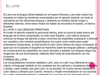 EL LATÍN

El Latín era la lengua oficial hablada en el Imperio Romano y por este motivo fue
impuesto en todos los territorios conquistados por él ejercito imperial, sin duda al
mezclarse con las diferentes lenguas y dialectos se modificó dando origen a
diferentes idiomas, entre estos modos de hablar se encuentra el nuestro, el idioma
Español.
EL LATIN Y LAS LENGUAS PRIMITIVAS
Al invadir el ejército imperial la península ibérica, éste no conocía nada acerca del
lenguaje de la tierra conquistada, en este caso España, y los nativos tampoco
conocían la lengua del ejército invasor, entonces los españoles empezaron a latinizar
sus vocablos y los romanos españolizaron los suyos como medio para poder
entenderse mutuamente, al final triunfó el Latín como idioma de mayor civilización al
igual que en el pasado el Español se impondría sobre las lenguas góticas y arábigas,
en consecuencia los españoles se vieron forzados a adaptar sus lenguas según las
exigencias de sus dominadores, hallando fácil modo de entendimiento con los
invasores.
FORMAS DEL LATIN
Los conquistadores romanos hablaban Latín, pero un Latín muy diferente al Latín
urbano, el lenguaje hablado en las ciudades por los patricios y ciudadanos ilustrados
o doctos, cabe resaltar que este Latín no se escribía. Ni mucho menos hablaban el
Latín clásico o literario que Cicerón, Horacio y Virgilio inmortalizaron en sus escritos
 