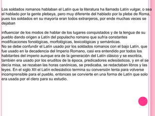 Los soldados romanos hablaban el Latín que la literatura ha llamado Latín vulgar, o sea
el hablado por la gente plebeya, pero muy diferente del hablado por la plebe de Roma,
pues los soldados en su mayoría eran todos extranjeros, por ende muchas veces se
dejaban

influenciar de los modos de hablar de los lugares conquistados y de la lengua de su
pueblo dando origen a Latín del populacho romano que sufría constantes
modificaciones fonológicas, morfológicas, lexicológicas y semánticas.
No se debe confundir el Latín usado por los soldados romanos con el bajo Latín, que
fue usado en la decadencia del Imperio Romano, casi era entendido por todos los
habitantes del imperio aunque era de la generación del Latín clásico y se escribía,
también era usado por los eruditos de la época, predicadores eclesiásticos, y en el se
decía misa, se rezaban las horas canónicas, se predicaba, se redactaban libros y las
leyes. En el siglo XII el Latín eclesiástico termina su conversión lenta para volverse
incomprensible para el pueblo, entonces se convierte en una forma de Latín que solo
era usada por el clero para su estudio.
 