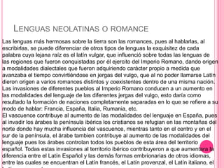 LENGUAS NEOLATINAS O ROMANCE
Las lenguas más hermosas sobre la tierra son las romances, pues al hablarlas, al
escribirlas, se puede diferenciar de otros tipos de lenguas la exquisitez de cada
palabra cuya lejana raíz es el latín vulgar, que influenció sobre todas las lenguas de
las regiones que fueron conquistadas por él ejercito del Imperio Romano, dando origen
a modalidades dialectales que fueron adquiriendo carácter propio a medida que
avanzaba el tiempo convirtiéndose en jergas del vulgo, que al no poder llamarse Latín
dieron origen a varios romances distintos y coexistentes dentro de una misma nación.
Las invasiones de diferentes pueblos al Imperio Romano conducen a un aumento en
las modalidades del lenguaje de las diferentes jergas del vulgo, esto daría como
resultado la formación de naciones completamente separadas en lo que se refiere a su
modo de hablar: Francia, España, Italia, Rumania, etc.
El vascuence contribuye al aumento de las modalidades del lenguaje en España, pues
al invadir los árabes la península ibérica los cristianos se refugian en las montañas del
norte donde hay mucha influencia del vascuence, mientras tanto en el centro y en el
sur de la península, el árabe tambien contribuye al aumento de las modalidades del
lenguaje pues los árabes controlan todos los pueblos de esta área del territorio
español. Todas estas invasiones al territorio ibérico contribuyeron a que aumentara la
diferencia entre el Latín Español y las demás formas embrionarias de otros idiomas,
entre las cuales se encuentran el Latín francés, el Latín provenzal, el Latín italiano, el
 