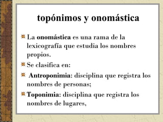 topónimos y onomástica
La onomástica es una rama de la
lexicografía que estudia los nombres
propios.
Se clasifica en:
 Antroponimia: disciplina que registra los
nombres de personas;
Toponimia: disciplina que registra los
nombres de lugares,
 