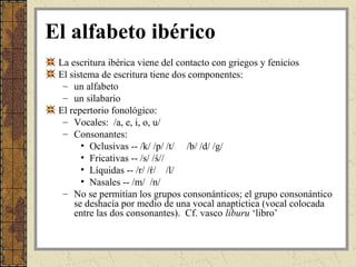 El alfabeto ibérico
 La escritura ibérica viene del contacto con griegos y fenicios
 El sistema de escritura tiene dos componentes:
  – un alfabeto
  – un silabario
 El repertorio fonológico:
  – Vocales: /a, e, i, o, u/
  – Consonantes:
       • Oclusivas -- /k/ /p/ /t/ /b/ /d/ /g/
       • Fricativas -- /s/ /ś//
       • Líquidas -- /r/ /ŕ/ /l/
       • Nasales -- /m/ /n/
  – No se permitían los grupos consonánticos; el grupo consonántico
     se deshacía por medio de una vocal anaptíctica (vocal colocada
     entre las dos consonantes). Cf. vasco liburu ‘libro’
 