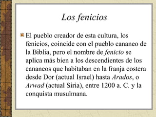 Los fenicios
El pueblo creador de esta cultura, los
fenicios, coincide con el pueblo cananeo de
la Biblia, pero el nombre de fenicio se
aplica más bien a los descendientes de los
cananeos que habitaban en la franja costera
desde Dor (actual Israel) hasta Arados, o
Arwad (actual Siria), entre 1200 a. C. y la
conquista musulmana.
 