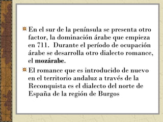 En el sur de la península se presenta otro
factor, la dominación árabe que empieza
en 711. Durante el período de ocupación
árabe se desarrolla otro dialecto romance,
el mozárabe.
El romance que es introducido de nuevo
en el territorio andaluz a través de la
Reconquista es el dialecto del norte de
España de la región de Burgos
 
