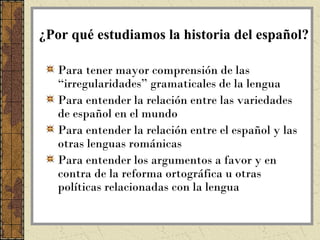 ¿Por qué estudiamos la historia del español?

   Para tener mayor comprensión de las
   “irregularidades” gramaticales de la lengua
   Para entender la relación entre las variedades
   de español en el mundo
   Para entender la relación entre el español y las
   otras lenguas románicas
   Para entender los argumentos a favor y en
   contra de la reforma ortográfica u otras
   políticas relacionadas con la lengua
 