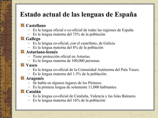 Estado actual de las lenguas de España
 Castellano
  – Es la lengua oficial o co-oficial de todas las regiones de España
  – Es la lengua materna del 73% de la población
 Gallego
  – Es la lengua co-oficial, con el castellano, de Galicia
  – Es la lengua materna del 8% de la población
 Asturiano-leonés
  – Tiene protección oficial en Asturias.
  – Es la lengua materna de 100,000 personas.
 Vasco
  – Es la lengua co-oficial de la Comunidad Autónoma del Paía Vasco.
  – Es la lengua materna del 1.5% de la población.
 Aragonés
  – Se habla en algunos lugares de los Pirineos.
  – Es la primera lengua de solamente 11,000 habitantes.
 Catalán
  – Es la lengua co-oficial de Cataluña, Valencia y las Islas Baleares
  – Es la lengua materna del 16% de la población
 