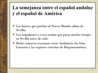 La semejanza entre el español andaluz
y el español de América

 Los barcos que partían al Nuevo Mundo salían de
 Sevilla.
 Los tripulantes a veces tenían que pasar mucho tiempo
 en Sevilla antes de salir.
 Hubo contacto constante entre Andalucía, las Islas
 Canarias y las regiones costeñas de Hispanoamérica.
 
