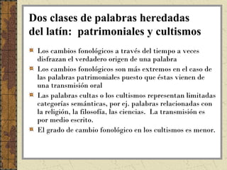 Dos clases de palabras heredadas
del latín: patrimoniales y cultismos
 Los cambios fonológicos a través del tiempo a veces
 disfrazan el verdadero origen de una palabra
 Los cambios fonológicos son más extremos en el caso de
 las palabras patrimoniales puesto que éstas vienen de
 una transmisión oral
 Las palabras cultas o los cultismos representan limitadas
 categorías semánticas, por ej. palabras relacionadas con
 la religión, la filosofía, las ciencias. La transmisión es
 por medio escrito.
 El grado de cambio fonológico en los cultismos es menor.
 