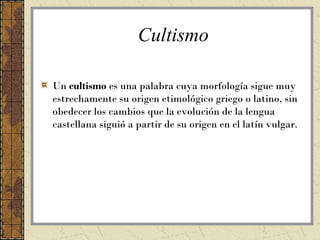 Cultismo

Un cultismo es una palabra cuya morfología sigue muy
estrechamente su origen etimológico griego o latino, sin
obedecer los cambios que la evolución de la lengua
castellana siguió a partir de su origen en el latín vulgar.
 