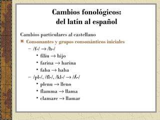 Cambios fonológicos:
               del latín al español
Cambios particulares al castellano
  Consonantes y grupos consonánticos iniciales
   – /f-/ → /h-/
       • filiu → hijo
       • farina → harina
       • faba → haba
   – /pl-/, /fl-/, /kl-/ → /ʎ-/
       • plenu → lleno
       • flamma → llama
       • clamare → llamar
 