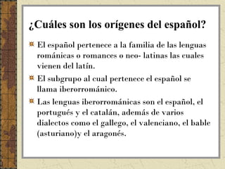¿Cuáles son los orígenes del español?
 El español pertenece a la familia de las lenguas
 románicas o romances o neo- latinas las cuales
 vienen del latín.
 El subgrupo al cual pertenece el español se
 llama iberorrománico.
 Las lenguas iberorrománicas son el español, el
 portugués y el catalán, además de varios
 dialectos como el gallego, el valenciano, el bable
 (asturiano)y el aragonés.
 