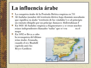 La influencia árabe
 La conquista árabe de la Penísula Ibérica empieza en 711
 Al-Andalus (nombre del territorio ibérico bajo dominio musulmán
 que significa en árabe ‘territorio de los vándalos’) es al principio
 un emirato dirigido por un príncipe damasco Abderrahman I
 En 1031 Al-Andalus empieza a fragmentarse y se crean muchos
 reinos independientes llamados ‘taifas’ que se ven           en el
 mapa
 En 1492 se lleva a cabo
 la reconquista del último
 reino árabe, Granada,
 cuando el rey Boabdil
 capitula ante los
 Reyes Católicos
 