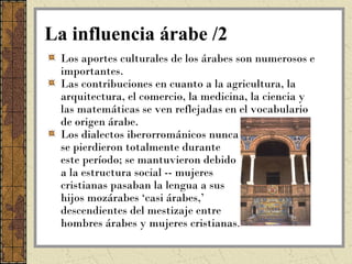 La influencia árabe /2
 Los aportes culturales de los árabes son numerosos e
 importantes.
 Las contribuciones en cuanto a la agricultura, la
 arquitectura, el comercio, la medicina, la ciencia y
 las matemáticas se ven reflejadas en el vocabulario
 de origen árabe.
 Los dialectos iberorrománicos nunca
 se pierdieron totalmente durante
 este período; se mantuvieron debido
 a la estructura social -- mujeres
 cristianas pasaban la lengua a sus
 hijos mozárabes ‘casi árabes,’
 descendientes del mestizaje entre
 hombres árabes y mujeres cristianas.
 