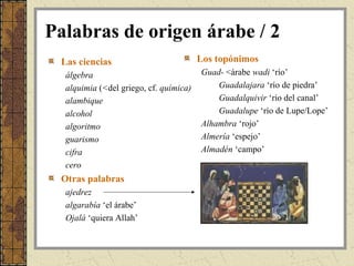 Palabras de origen árabe / 2
 Las ciencias                           Los topónimos
  álgebra                               Guad- <árabe wadi ‘río’
  alquimia (<del griego, cf. química)       Guadalajara ‘río de piedra’
  alambique                                 Guadalquivir ‘río del canal’
  alcohol                                   Guadalupe ‘río de Lupe/Lope’
  algoritmo                             Alhambra ‘rojo’
  guarismo                              Almería ‘espejo’
  cifra                                 Almadén ‘campo’
  cero
 Otras palabras
  ajedrez
  algarabía ‘el árabe’
  Ojalá ‘quiera Allah’
 