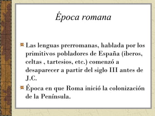 Época romana

Las lenguas prerromanas, hablada por los
primitivos pobladores de España (iberos,
celtas , tartesios, etc.) comenzó a
desaparecer a partir del siglo III antes de
J.C.
Época en que Roma inició la colonización
de la Península.
 