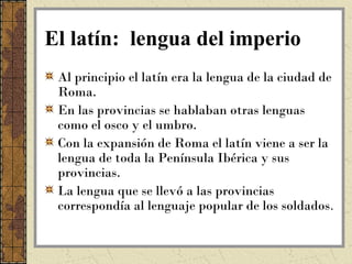 El latín: lengua del imperio
 Al principio el latín era la lengua de la ciudad de
 Roma.
 En las provincias se hablaban otras lenguas
 como el osco y el umbro.
 Con la expansión de Roma el latín viene a ser la
 lengua de toda la Península Ibérica y sus
 provincias.
 La lengua que se llevó a las provincias
 correspondía al lenguaje popular de los soldados.
 
