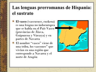 Las lenguas prerromanas de Hispania:
el sustrato
 El vasco (vascuence, euskera)
 es una lengua no indoeuropea
 que se habla en el País Vasco
 (provincias de Álava,
 Guipuzcoa y Vizcaya) y en
 partes de Navarra
 El nombre “vasco” viene de
 una tribu, los vascones” que
 vivían en una región que
 corresponde a Navarra y el
 norte de Aragón
 