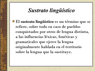 Sustrato lingüístico
El sustrato lingüístico es un término que se
refiere, sobre todo en caso de pueblos
conquistados por otros de lengua distinta,
a las influencias léxicas, fonéticas y
gramaticales que ejerce la lengua
originalmente hablada en el territorio
sobre la lengua que la sustituye.
 