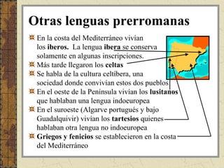 Otras lenguas prerromanas
 En la costa del Mediterráneo vivían
 los iberos. La lengua ibera se conserva
 solamente en algunas inscripciones.
 Más tarde llegaron los celtas
 Se habla de la cultura celtíbera, una
 sociedad donde convivían estos dos pueblos
 En el oeste de la Península vivían los lusitanos
 que hablaban una lengua indoeuropea
 En el suroeste (Algarve portugués y bajo
 Guadalquivir) vivían los tartesios quienes
 hablaban otra lengua no indoeuropea
 Griegos y fenicios se establecieron en la costa
 del Mediterráneo
 