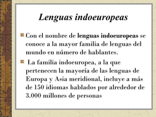 Lenguas indoeuropeas
Con el nombre de lenguas indoeuropeas se
conoce a la mayor familia de lenguas del
mundo en número de hablantes.
 La familia indoeuropea, a la que
pertenecen la mayoría de las lenguas de
Europa y Asia meridional, incluye a más
de 150 idiomas hablados por alrededor de
3.000 millones de personas
 