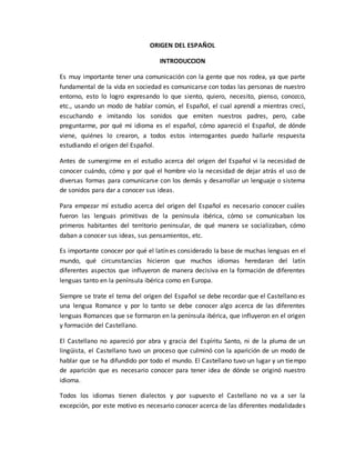 ORIGEN DEL ESPAÑOL
INTRODUCCION
Es muy importante tener una comunicación con la gente que nos rodea, ya que parte
fundamental de la vida en sociedad es comunicarse con todas las personas de nuestro
entorno, esto lo logro expresando lo que siento, quiero, necesito, pienso, conozco,
etc., usando un modo de hablar común, el Español, el cual aprendí a mientras crecí,
escuchando e imitando los sonidos que emiten nuestros padres, pero, cabe
preguntarme, por qué mi idioma es el español, cómo apareció el Español, de dónde
viene, quiénes lo crearon, a todos estos interrogantes puedo hallarle respuesta
estudiando el origen del Español.
Antes de sumergirme en el estudio acerca del origen del Español vi la necesidad de
conocer cuándo, cómo y por qué el hombre vio la necesidad de dejar atrás el uso de
diversas formas para comunicarse con los demás y desarrollar un lenguaje o sistema
de sonidos para dar a conocer sus ideas.
Para empezar mí estudio acerca del origen del Español es necesario conocer cuáles
fueron las lenguas primitivas de la península ibérica, cómo se comunicaban los
primeros habitantes del territorio peninsular, de qué manera se socializaban, cómo
daban a conocer sus ideas, sus pensamientos, etc.
Es importante conocer por qué el latín es considerado la base de muchas lenguas en el
mundo, qué circunstancias hicieron que muchos idiomas heredaran del latín
diferentes aspectos que influyeron de manera decisiva en la formación de diferentes
lenguas tanto en la península ibérica como en Europa.
Siempre se trate el tema del origen del Español se debe recordar que el Castellano es
una lengua Romance y por lo tanto se debe conocer algo acerca de las diferentes
lenguas Romances que se formaron en la península ibérica, que influyeron en el origen
y formación del Castellano.
El Castellano no apareció por abra y gracia del Espíritu Santo, ni de la pluma de un
lingüista, el Castellano tuvo un proceso que culminó con la aparición de un modo de
hablar que se ha difundido por todo el mundo. El Castellano tuvo un lugar y un tiempo
de aparición que es necesario conocer para tener idea de dónde se originó nuestro
idioma.
Todos los idiomas tienen dialectos y por supuesto el Castellano no va a ser la
excepción, por este motivo es necesario conocer acerca de las diferentes modalidades
 